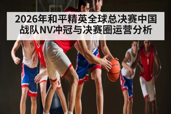 2026年和平精英全球总决赛中国战队NV冲冠与决赛圈运营分析